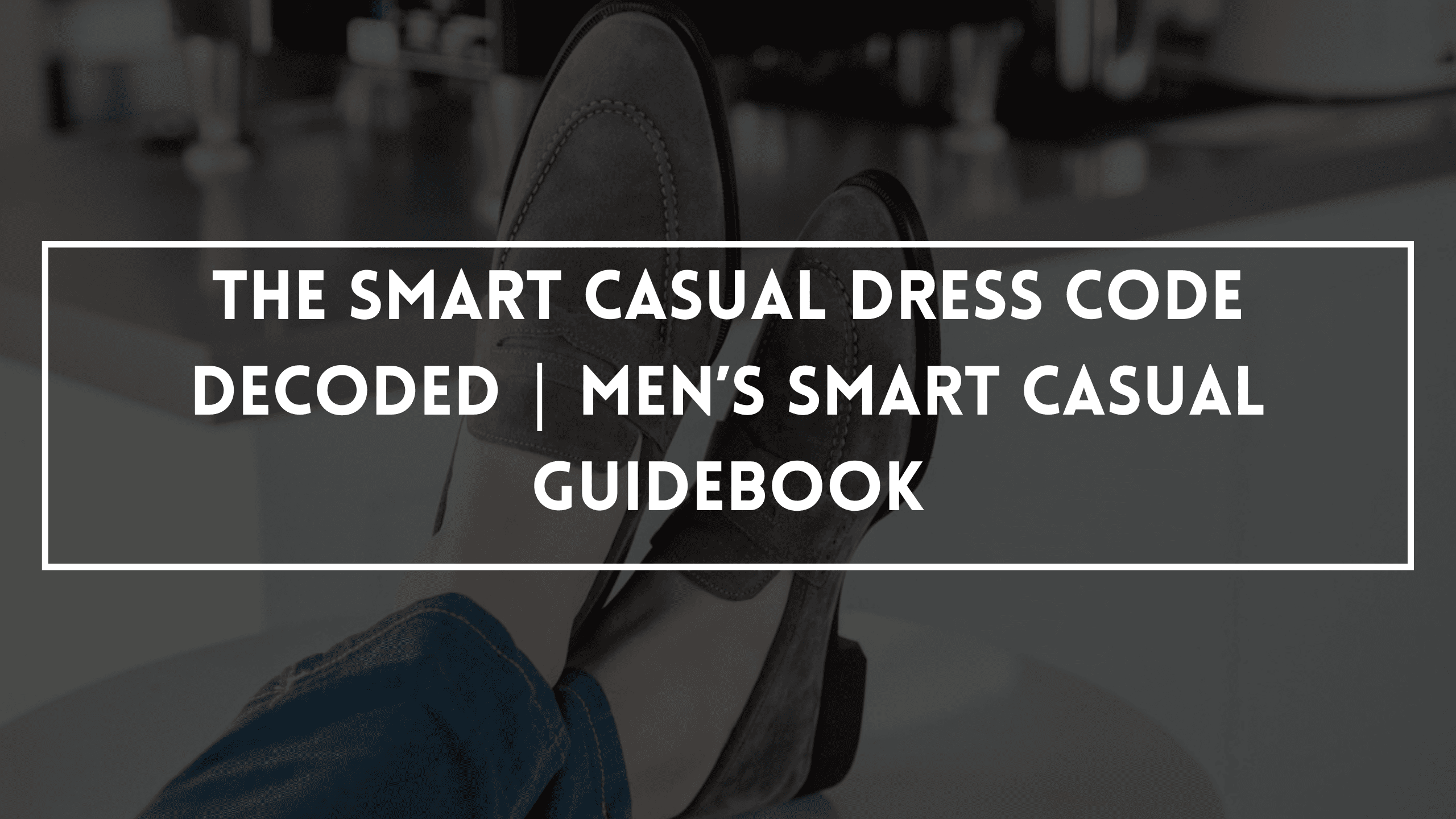 The Smart Casual Dress Code Decoded | Men’s Smart Casual Guidebook